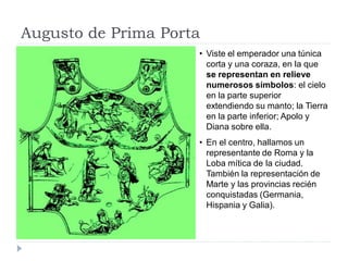 Augusto de Prima Porta
                     • Viste el emperador una túnica
                       corta y una coraza, en la que
                       se representan en relieve
                       numerosos símbolos: el cielo
                       en la parte superior
                       extendiendo su manto; la Tierra
                       en la parte inferior; Apolo y
                       Diana sobre ella.
                     • En el centro, hallamos un
                       representante de Roma y la
                       Loba mítica de la ciudad.
                       También la representación de
                       Marte y las provincias recién
                       conquistadas (Germania,
                       Hispania y Galia).
 