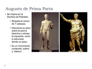 Augusto de Prima Porta
• Se inspira en el
  Doríforo de Policleto:
    • Respeta el canon
      de 7 cabezas.
    • Descansa su peso
      sobre la pierna
      derecha y retrasa
      la izquierda, como
      si estuviese
      dando un paso.
    • Es un movimiento
      contenido, sobrio
      y “clásico”.
 