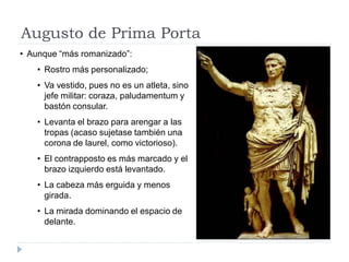 Augusto de Prima Porta
• Aunque “más romanizado”:
    • Rostro más personalizado;
    • Va vestido, pues no es un atleta, sino
      jefe militar: coraza, paludamentum y
      bastón consular.
    • Levanta el brazo para arengar a las
      tropas (acaso sujetase también una
      corona de laurel, como victorioso).
    • El contrapposto es más marcado y el
      brazo izquierdo está levantado.
    • La cabeza más erguida y menos
      girada.
    • La mirada dominando el espacio de
      delante.
 