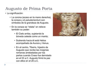 Augusto de Prima Porta
• La significación:
    • La corona (acaso en la mano derecha),
      la coraza y el paludamentum son
      símbolos de la grandeza de Augusto.
    • En la coraza se “relata” en relieve
      también su poder:
         • El Cielo arriba, sujetando la
           bóveda celeste como un manto;
         • Subiendo hacia él está Helios
           acompañado de Aurora y Venus.
         • En el centro, Tiberio, hijastro de
           Augusto que recibe las insignias
           romanas arrebatadas por los
           partos cuando Craso fue derrotado
           en el 53 a.C. Augusto firmó la paz
           con ellos en el 20 a.C.
 