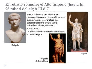 El retrato romano: el Alto Imperio (hasta la
2ª mitad del siglo III d.C.)
              Mayor influencia del idealismo
              clásico griego en el retrato oficial, que
              busca mostrar la grandeza del
              personaje (sobre todo si tiene
              naturaleza divina, como el
              emperador).
              La idealización se aprecia sobre todo
              en los cuerpos.



   Calígula


                                                          Trajano

                             Augusto
                       de Prima Porta
 