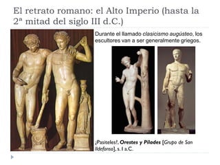 El retrato romano: el Alto Imperio (hasta la
2ª mitad del siglo III d.C.)
                   Durante el llamado clasicismo augústeo, los
                   escultores van a ser generalmente griegos.




                   ¿Pasiteles?, Orestes y Pílades [Grupo de San
                   Ildefonso], s. I a.C.
 