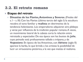 3.2. El retrato romano
   Etapas del retrato
       Dinastías de los Flavios, Antoninos y Severos. (Finales del
        s. I – s. III) Con los Flavios (último tercio del siglo I) la escultura
        recobra el tono familiar y realista en detrimento de la
        tendencia helenizante. Los emperadores adquieren aire plebeyo
        y veraz por influencia de la tradición popular romana. A veces,
        un movimiento lateral de la cabeza corta la relación entre
        retratado y espectador. De esa época son los bustos de Julia,
        cuyo peinado está profusamente tallado a trépano, y de
        Vespasiano. En época de los Antoninos, con Adriano (siglo II)
        aparece la barba, lo que brinda a los artistas la posibilidad de
        lucir un virtuosismo pictórico, a la vez que matiza el realismo.
 
