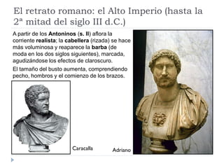 El retrato romano: el Alto Imperio (hasta la
2ª mitad del siglo III d.C.)
A partir de los Antoninos (s. II) aflora la
corriente realista; la cabellera (rizada) se hace
más voluminosa y reaparece la barba (de
moda en los dos siglos siguientes), marcada,
agudizándose los efectos de claroscuro.
El tamaño del busto aumenta, comprendiendo
pecho, hombros y el comienzo de los brazos.




                        Caracalla        Adriano
 