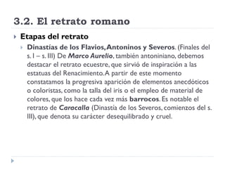 3.2. El retrato romano
   Etapas del retrato
       Dinastías de los Flavios, Antoninos y Severos. (Finales del
        s. I – s. III) De Marco Aurelio, también antoniniano, debemos
        destacar el retrato ecuestre, que sirvió de inspiración a las
        estatuas del Renacimiento. A partir de este momento
        constatamos la progresiva aparición de elementos anecdóticos
        o coloristas, como la talla del iris o el empleo de material de
        colores, que los hace cada vez más barrocos. Es notable el
        retrato de Caracalla (Dinastía de los Severos, comienzos del s.
        III), que denota su carácter desequilibrado y cruel.
 