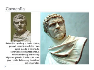 Caracalla




Adoptó el cabello y la barba cortos,
   pero el tratamiento de los rizos
         siguió siendo el mismo. La
     contracción de las facciones, la
      mirada colérica y el brusco y
vigoroso giro de la cabeza se unen
 para rebelar la fiereza y brutalidad
                      del emperador.
 