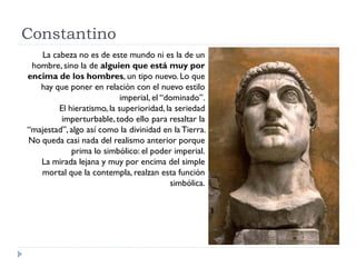 Constantino
   La cabeza no es de este mundo ni es la de un
 hombre, sino la de alguien que está muy por
encima de los hombres, un tipo nuevo. Lo que
   hay que poner en relación con el nuevo estilo
                           imperial, el “dominado”.
        El hieratismo, la superioridad, la seriedad
         imperturbable, todo ello para resaltar la
“majestad”, algo así como la divinidad en la Tierra.
No queda casi nada del realismo anterior porque
            prima lo simbólico: el poder imperial.
   La mirada lejana y muy por encima del simple
   mortal que la contempla, realzan esta función
                                          simbólica.
 