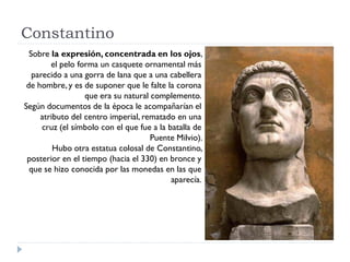 Constantino
  Sobre la expresión, concentrada en los ojos,
        el pelo forma un casquete ornamental más
   parecido a una gorra de lana que a una cabellera
 de hombre, y es de suponer que le falte la corona
                  que era su natural complemento.
Según documentos de la época le acompañarían el
     atributo del centro imperial, rematado en una
      cruz (el símbolo con el que fue a la batalla de
                                     Puente Milvio).
         Hubo otra estatua colosal de Constantino,
 posterior en el tiempo (hacia el 330) en bronce y
  que se hizo conocida por las monedas en las que
                                            aparecía.
 