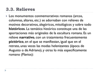 3.3. Relieves
   Los monumentos conmemorativos romanos (arcos,
    columnas, altares, etc.) se adornaban con relieves de
    motivos decorativos, alegóricos, mitológicos y sobre todo
    históricos. La temática histórica constituye una de las
    aportaciones más originales de la escultura romana. Es un
    relieve narrativo, con un tratamiento frecuentemente
    pictórico, en el que se manifiestan, igual que en el
    retrato, unas veces las modas helenizantes (época de
    Augusto o de Adriano), y otras lo más específicamente
    romano (Flavios):
 