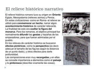 El relieve histórico narrativo
El relieve histórico romano tuvo su origen en Oriente:
Egipto, Mesopotamia (relieves asirios) y Persia.
En estas civilizaciones -como en Roma- el relieve se
utilizó para conmemorar un hecho, narrar algún
acontecimiento histórico de carácter relevante.
La finalidad de esto era exaltar la figura del
monarca. Para los romanos, el objetivo principal fue
normalmente difundir las gestas y hazañas de los
emperadores, para que fueran admiradas por el
pueblo.
En los relieves de carácter histórico se buscaron
efectos pictóricos, como la perspectiva (es decir,
adecuar el tamaño de las figuras según la distancia
de un punto dado), y otros efectos para darle
profundidad.
Las composiciones eran muy recargadas y en ellas
se concede importancia a elementos como el paisaje
y lo pintoresco (describe vivamente las cosas).
 