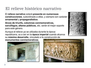 El relieve histórico narrativo
El relieve narrativo estará presente en numerosas
construcciones, subordinado a ellas, y siempre con carácter
ornamental y propagandístico.
Arcos de triunfo, columnas conmemorativas,
sarcófagos, altares públicos, etc. serán el mejor soporte
para este género.
Aunque el relieve ya se utilizaba durante la época
republicana, va a ser en la época imperial cuando alcance
su máximo desarrollo, vinculado a la construcción de
monumentos conmemorativos.
 