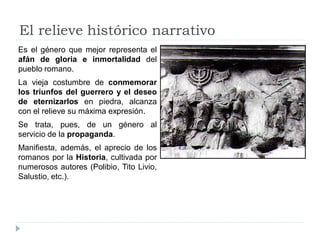 El relieve histórico narrativo
Es el género que mejor representa el
afán de gloria e inmortalidad del
pueblo romano.
La vieja costumbre de conmemorar
los triunfos del guerrero y el deseo
de eternizarlos en piedra, alcanza
con el relieve su máxima expresión.
Se trata, pues, de un género al
servicio de la propaganda.
Manifiesta, además, el aprecio de los
romanos por la Historia, cultivada por
numerosos autores (Polibio, Tito Livio,
Salustio, etc.).
 