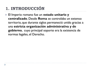 1. INTRODUCCIÓN
   El Imperio romano fue un estado unitario y
    centralizado. Desde Roma se controlaba un extenso
    territorio, que durante siglos permaneció unido gracias a
    una estricta organización administrativa y de
    gobierno, cuyo principal soporte era la existencia de
    normas legales, el Derecho.
 