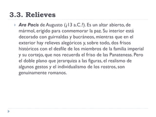 3.3. Relieves
    Ara Pacis de Augusto (¿13 a.C.?). Es un altar abierto, de
     mármol, erigido para conmemorar la paz. Su interior está
     decorado con guirnaldas y bucráneos, mientras que en el
     exterior hay relieves alegóricos y, sobre todo, dos frisos
     históricos con el desfile de los miembros de la familia imperial
     y su cortejo, que nos recuerda el friso de las Panateneas. Pero
     el doble plano que jerarquiza a las figuras, el realismo de
     algunos gestos y el individualismo de los rostros, son
     genuinamente romanos.
 
