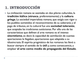 1. INTRODUCCIÓN
   La civilización romana se asentaba en dos pilares culturales, la
    tradición itálica (etrusca, preferentemente) y la cultura
    griega. La sociedad imperialista romana, que exigía con rigor a
    los pueblos sometidos el reconocimiento de su soberanía y el
    pago de tributos, en lo cultural fue una sociedad tolerante,
    que aceptaba las tradiciones autóctonas. Por ello una de las
    características que definen al arte romano es el intenso
    sincretismo, es decir, la capacidad de asimilación de cuantas
    aportaciones le llegaban, aportaciones que adaptaba a su
    idiosincrasia. El espíritu pragmático de los romanos les llevó a
    buscar siempre el sentido de lo útil y, como consecuencia, a
    emplear el arte como medio de propaganda del Estado.
 