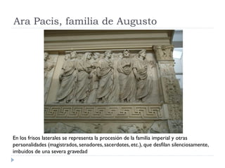 Ara Pacis, familia de Augusto




En los frisos laterales se representa la procesión de la familia imperial y otras
personalidades (magistrados, senadores, sacerdotes, etc.), que desfilan silenciosamente,
imbuidos de una severa gravedad
 
