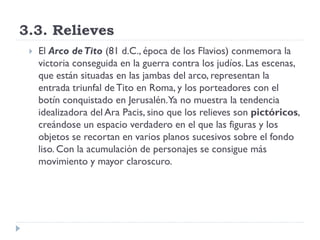 3.3. Relieves
    El Arco de Tito (81 d.C., época de los Flavios) conmemora la
     victoria conseguida en la guerra contra los judíos. Las escenas,
     que están situadas en las jambas del arco, representan la
     entrada triunfal de Tito en Roma, y los porteadores con el
     botín conquistado en Jerusalén.Ya no muestra la tendencia
     idealizadora del Ara Pacis, sino que los relieves son pictóricos,
     creándose un espacio verdadero en el que las figuras y los
     objetos se recortan en varios planos sucesivos sobre el fondo
     liso. Con la acumulación de personajes se consigue más
     movimiento y mayor claroscuro.
 