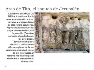Arco de Tito, el saqueo de Jerusalén
   Los relieves del ARCO DE
  TITO (s. I), en Roma. Son la
mejor expresión del carácter
  narrativo y propagandístico
  de este género escultórico.
 Representa la entrada de las
 tropas romanas en la ciudad
       de Jerusalén (Palestina)
   portando el candelabro de
               los siete brazos.
        Técnicamente hay que
      destacar la utilización de
   diferentes planos de forma
escalonada, creando el efecto
        de aire interpuesto. El
 realismo y la ilusión espacial
 son las notas características
                  de esta obra.
 