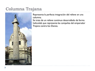 Columna Trajana
           Representa la perfecta integración del relieve en una
           columna.
           Se trata de un relieve continuo desarrollado de forma
           helicoidal, que representa las campañas del emperador
           Trajano contra los Dacios.
 