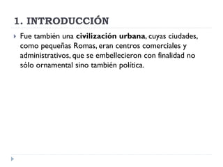 1. INTRODUCCIÓN
   Fue también una civilización urbana, cuyas ciudades,
    como pequeñas Romas, eran centros comerciales y
    administrativos, que se embellecieron con finalidad no
    sólo ornamental sino también política.
 