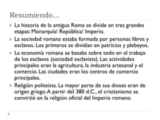 Resumiendo…
   La historia de la antigua Roma se divide en tres grandes
    etapas: Monarquía/ República/ Imperio.
   La sociedad romana estaba formada por personas libres y
    esclavos. Los primeros se dividían en patricios y plebeyos.
   La economía romana se basaba sobre todo en el trabajo
    de los esclavos (sociedad esclavista). Las actividades
    principales eran la agricultura, la industria artesanal y el
    comercio. Las ciudades eran los centros de comercio
    principales.
   Religión politeísta. La mayor parte de sus dioses eran de
    origen griego. A partir del 380 d.C., el cristianismo se
    convirtió en la religión oficial del Imperio romano.
 
