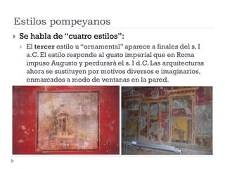Estilos pompeyanos
   Se habla de “cuatro estilos”:
       El tercer estilo u “ornamental” aparece a finales del s. I
        a.C. El estilo responde al gusto imperial que en Roma
        impuso Augusto y perdurará el s. I d.C. Las arquitecturas
        ahora se sustituyen por motivos diversos e imaginarios,
        enmarcados a modo de ventanas en la pared.
 