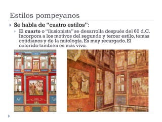 Estilos pompeyanos
   Se habla de “cuatro estilos”:
       El cuarto o “ilusionista” se desarrolla después del 60 d.C.
        Incorpora a los motivos del segundo y tercer estilo, temas
        cotidianos y de la mitología. Es muy recargado. El
        colorido también es más vivo.
 