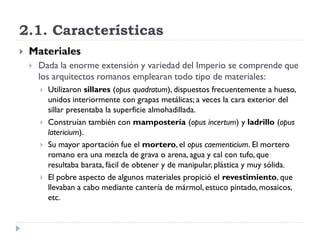 2.1. Características
   Materiales
       Dada la enorme extensión y variedad del Imperio se comprende que
        los arquitectos romanos emplearan todo tipo de materiales:
           Utilizaron sillares (opus quadratum), dispuestos frecuentemente a hueso,
            unidos interiormente con grapas metálicas; a veces la cara exterior del
            sillar presentaba la superficie almohadillada.
           Construían también con mampostería (opus incertum) y ladrillo (opus
            latericium).
           Su mayor aportación fue el mortero, el opus caementicium. El mortero
            romano era una mezcla de grava o arena, agua y cal con tufo, que
            resultaba barata, fácil de obtener y de manipular, plástica y muy sólida.
           El pobre aspecto de algunos materiales propició el revestimiento, que
            llevaban a cabo mediante cantería de mármol, estuco pintado, mosaicos,
            etc.
 