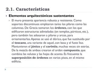 2.1. Características
   Elementos arquitectónicos sustentantes
       El muro presenta apariencia robusta y resistente. Como
        soportes discontinuos emplearon tanto los pilares como las
        columnas. De Grecia tomaron los órdenes, con los que
        edificaron estructuras adinteladas (en templos, pórticos, etc.),
        pero también los adosaron a pilares y arcos, para
        ornamentarlos. Apenas se usó el dórico, que fue sustituido por
        el toscano, una variante de aquel, con basa y el fuste liso.
        Mantuvieron el jónico y el corintio, muchas veces sin estrías.
        De la mezcla de ambos crearon el orden compuesto, que
        combina las volutas y las hojas de acanto. Es frecuente la
        superposición de órdenes en varios pisos, en el mismo
        edificio.
 