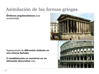 Asimilación de las formas griegas
Órdenes arquitectónicos (uso
ornamental).




Superposición de diferentes órdenes en
una misma fachada.

El entablamento se convierte en un
elemento decorativo más.
 