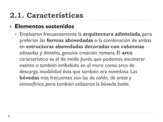 2.1. Características
   Elementos sostenidos
       Emplearon frecuentemente la arquitectura adintelada, pero
        preferían las formas abovedadas o la combinación de ambas
        en estructuras abovedadas decoradas con columnas
        adosadas y dinteles, genuina creación romana. El arco
        característico es el de medio punto, que podemos encontrar
        exento o también embebido en el muro como arco de
        descarga, modalidad ésta que también era novedosa. Las
        bóvedas más frecuentes son las de cañón, de arista y
        semiesférica, pero también utilizaron la bóveda baída.
 