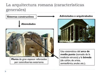 La arquitectura romana (características
generales)
Sistemas constructivos                Adintelados o arquitrabados


            Abovedados




                                      Uso sistemático del arco de
                                      medio punto (tomado de la
                                      tradición etrusca) y la bóveda
   Muros de gran espesor reforzados   (de cañón, de arista,
     por contrafuertes exteriores     semiesférica, anular, etc.).
 