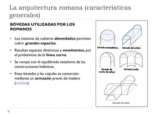 La arquitectura romana (características
generales)
BÓVEDAS UTILIZADAS POR LOS
ROMANOS

• Los sistemas de cubierta abovedados permiten
  cubrir grandes espacios.
• Resultan espacios dinámicos y envolventes, por
  el predominio de la línea curva.
• Se rompe con el equilibrado estatismo de las
  construcciones helénicas.
• Estas bóvedas y las cúpulas se construían
  mediante un armazón previo de madera
  (cimbra).
 
