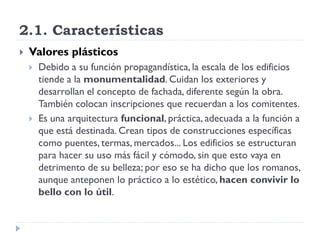 2.1. Características
   Valores plásticos
       Debido a su función propagandística, la escala de los edificios
        tiende a la monumentalidad. Cuidan los exteriores y
        desarrollan el concepto de fachada, diferente según la obra.
        También colocan inscripciones que recuerdan a los comitentes.
       Es una arquitectura funcional, práctica, adecuada a la función a
        que está destinada. Crean tipos de construcciones específicas
        como puentes, termas, mercados... Los edificios se estructuran
        para hacer su uso más fácil y cómodo, sin que esto vaya en
        detrimento de su belleza; por eso se ha dicho que los romanos,
        aunque anteponen lo práctico a lo estético, hacen convivir lo
        bello con lo útil.
 