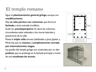 El templo romano
Sigue el planteamiento general griego, aunque con
modificaciones:
Hay un sólo pórtico con columnas, que forma la
fachada y única entrada al edificio.
Suele ser pseudoperíptero. Es decir, las columnas
circundantes están adosadas a los muros laterales y
posteriores de la cella.
Posee la triple cella etrusca (dedicadas a Juno, Júpiter y
Minerva), que es maciza y completamente cerrada
por intercolumnios ciegos.
Las gradas del templo griego son sustituidas por un alto
podium, que se prolonga en la fachada principal a través
de una escalinata de acceso.
 