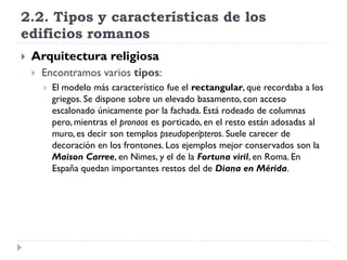 2.2. Tipos y características de los
edificios romanos
   Arquitectura religiosa
       Encontramos varios tipos:
           El modelo más característico fue el rectangular, que recordaba a los
            griegos. Se dispone sobre un elevado basamento, con acceso
            escalonado únicamente por la fachada. Está rodeado de columnas
            pero, mientras el pronaos es porticado, en el resto están adosadas al
            muro, es decir son templos pseudoperípteros. Suele carecer de
            decoración en los frontones. Los ejemplos mejor conservados son la
            Maison Carree, en Nimes, y el de la Fortuna viril, en Roma. En
            España quedan importantes restos del de Diana en Mérida.
 