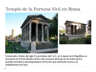 Templo de la Fortuna Viril en Roma




Construido a finales del siglo II o principios del I a.C., en la época de la República, se
encuentra en el Foro Boadio, el foro del comercio del buey; es de orden jónico,
próstilo, tetrástilo y pseudoperíptero; el frontón, que sobresale mucho, y el
entablamento son lisos.
 