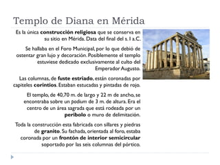 Templo de Diana en Mérida
 Es la única construcción religiosa que se conserva en
              su sitio en Mérida. Data del final del s. I a.C.
     Se hallaba en el Foro Municipal, por lo que debió de
 ostentar gran lujo y decoración. Posiblemente el templo
          estuviese dedicado exclusivamente al culto del
                                     Emperador Augusto.
   Las columnas, de fuste estriado, están coronadas por
capiteles corintios. Estaban estucadas y pintadas de rojo.
     El templo, de 40,70 m. de largo y 22 m de ancho, se
    encontraba sobre un podium de 3 m. de altura. Era el
     centro de un área sagrada que está rodeada por un
                      peribolo o muro de delimitación.
Toda la construcción esta fabricada con sillares y piedras
         de granito. Su fachada, orientada al foro, estaba
  coronada por un frontón de interior semicircular
            soportado por las seis columnas del pórtico.
 