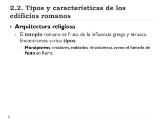 2.2. Tipos y características de los
edificios romanos
   Arquitectura religiosa
       El templo romano es fruto de la influencia griega y etrusca.
        Encontramos varios tipos:
           Monópteros circulares, rodeados de columnas, como el llamado de
            Vesta en Roma.
 