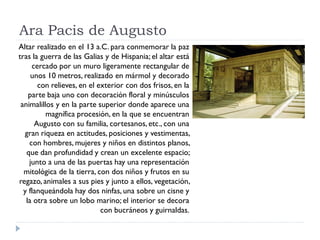 Ara Pacis de Augusto
Altar realizado en el 13 a.C. para conmemorar la paz
tras la guerra de las Galias y de Hispania; el altar está
     cercado por un muro ligeramente rectangular de
     unos 10 metros, realizado en mármol y decorado
       con relieves, en el exterior con dos frisos, en la
    parte baja uno con decoración floral y minúsculos
 animalillos y en la parte superior donde aparece una
          magnífica procesión, en la que se encuentran
      Augusto con su familia, cortesanos, etc., con una
  gran riqueza en actitudes, posiciones y vestimentas,
    con hombres, mujeres y niños en distintos planos,
   que dan profundidad y crean un excelente espacio;
    junto a una de las puertas hay una representación
  mitológica de la tierra, con dos niños y frutos en su
regazo, animales a sus pies y junto a ellos, vegetación,
  y flanqueándola hay dos ninfas, una sobre un cisne y
   la otra sobre un lobo marino; el interior se decora
                            con bucráneos y guirnaldas.
 