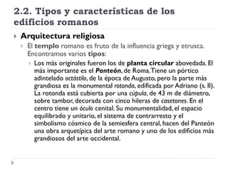 2.2. Tipos y características de los
edificios romanos
   Arquitectura religiosa
       El templo romano es fruto de la influencia griega y etrusca.
        Encontramos varios tipos:
         Los más originales fueron los de planta circular abovedada. El
           más importante es el Panteón, de Roma. Tiene un pórtico
           adintelado octástilo, de la época de Augusto, pero la parte más
           grandiosa es la monumental rotonda, edificada por Adriano (s. II).
           La rotonda está cubierta por una cúpula, de 43 m de diámetro,
           sobre tambor, decorada con cinco hileras de casetones. En el
           centro tiene un óculo cenital. Su monumentalidad, el espacio
           equilibrado y unitario, el sistema de contrarresto y el
           simbolismo cósmico de la semiesfera central, hacen del Panteón
           una obra arquetípica del arte romano y uno de los edificios más
           grandiosos del arte occidental.
 