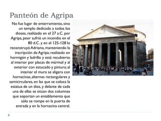 Panteón de Agripa
  No fue lugar de enterramiento, sino
       un templo dedicado a todos los
     dioses, realizado en el 27 a.C. por
 Agripa, peor sufrió un incendio en el
              80 d.C. y en el 125-128 lo
reconstruyó Adriano, manteniendo la
    inscripción de Agripa; realizado en
 hormigón y ladrillo y está recubierto
 al interior por placas de mármol y al
    exterior con estucado y pintura; al
        interior el muro se aligera con
  hornacinas, alternas rectangulares y
semicirculares, en las que se coloca la
 estatua de un dios, y delante de cada
  una de ellas se sitúan dos columnas
  que soportan un entablamento que
         sólo se rompe en la puerta de
     entrada y en la hornacina central.
 
