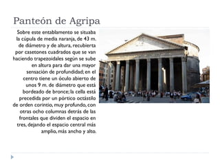 Panteón de Agripa
  Sobre este entablamento se situaba
 la cúpula de media naranja, de 43 m.
   de diámetro y de altura, recubierta
 por casetones cuadrados que se van
haciendo trapezoidales según se sube
         en altura para dar una mayor
       sensación de profundidad; en el
     centro tiene un óculo abierto de
      unos 9 m. de diámetro que está
     bordeado de bronce; la cella está
   precedida por un pórtico octástilo
de orden corintio, muy profundo, con
   otras ocho columnas detrás de las
   frontales que dividen el espacio en
  tres, dejando el espacio central más
              amplio, más ancho y alto.
 