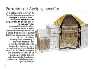 Panteón de Agripa, sección
En la estructura interior del
Panteón, los romanos supieron
   conjugar armónicamente la
       tradicional arquitectura
 arquitrabada griega con las
                líneas abovedas
      características de las obras
         romanas; a esta armonía
corresponde la distribución de
la pared dividida en dos partes:
 la inferior está compuesta por
               nichos redondos y
       rectangulares alternos y la
          superior decorada por
     delicadas incrustaciones de
     bronce (no existentes en la
  actualidad). Igual genialidad se
aprecia en su planta: una gran
   sala circular precedida de un
       cuerpo porticado con una
   fachada octástila de robustas
columnas de pórfido rematado
                   por un frontón.
 