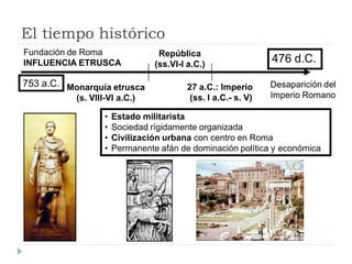 El tiempo histórico
Fundación de Roma                 República
INFLUENCIA ETRUSCA               (ss.VI-I a.C.)
                                                                476 d.C.

753 a.C. Monarquía etrusca                27 a.C.: Imperio      Desaparición del
           (s. VIII-VI a.C.)               (ss. I a.C.- s. V)   Imperio Romano

                   •   Estado militarista
                   •   Sociedad rígidamente organizada
                   •   Civilización urbana con centro en Roma
                   •   Permanente afán de dominación política y económica
 