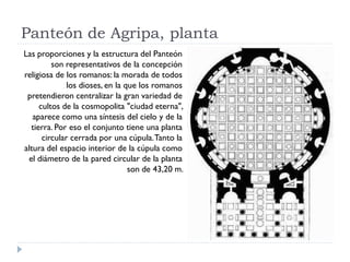Panteón de Agripa, planta
Las proporciones y la estructura del Panteón
         son representativos de la concepción
religiosa de los romanos: la morada de todos
              los dioses, en la que los romanos
 pretendieron centralizar la gran variedad de
     cultos de la cosmopolita "ciudad eterna",
   aparece como una síntesis del cielo y de la
  tierra. Por eso el conjunto tiene una planta
      circular cerrada por una cúpula. Tanto la
altura del espacio interior de la cúpula como
 el diámetro de la pared circular de la planta
                                 son de 43,20 m.
 