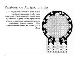 Panteón de Agripa, planta
 Si nos imaginamos completa la esfera que se
         inscribe en la gran sala circular y que
determina la bóveda semiesférica, tendríamos
 representado el globo celeste reposando en
 el suelo. La esfera que reposa estáticamente
     en el cilindro, tiene un radio de 21,60 m,
 correspondiendo al radio del cilindro y de la
                                          altura.
 