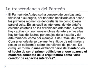 La trascendencia del Panteón
   El Panteón de Agripa se ha conservado con bastante
    fidelidad a su origen, por haberse habilitado casi desde
    los primeros momentos del cristianismo como iglesia
    para el culto. En las capillas interiores, donde antaño
    estaban estatuas de las divinidades adoradas, existen
    hoy capillas con numerosas obras de arte y entre ellas
    hay tumbas de ilustres personajes de la historia y del
    arte romanos, como por ejemplo la de Rafael de Urbino.
    Conserva todavía su pavimento antiguo de mármoles y
    restos de policromía sobre los relieves del pórtico. De
    cualquier forma lo más extraordinario del Panteón es
    el hecho de ser el primer edificio en el que aparece el
    moderno concepto de la arquitectura como "arte
    creador de espacios interiores".
 