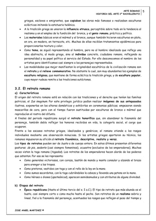 ARTE ROMANO         5
                                                                   HISTORIA DEL ARTE 2º BACHILLERATO


       griegos, esclavos o emigrantes, que copiaban las obras más famosas o realizaban esculturas
       eclécticas imitando la estatuaria helénica.
       A la tradición griega se unieron la influencia etrusca, perceptible sobre todo en la tendencia al
       realismo y en el empleo de la fundición del bronce, y el genio romano, práctico y político.
       Los materiales básicos eran el mármol y el bronce, aunque también hicieron esculturas en plata,
       en oro, en madera, en terracota, etc. Muchas de ellas recibían tratamientos epidérmicos para
       proporcionarles textura y color.
       Como tema, se siguió representando al hombre, pero no al hombre idealizado que refleja una
       idea abstracta, al modo griego, sino al individuo concreto, ciudadano romano, reflejando su
       personalidad y su papel político al servicio del Estado. Por ello desconocemos el nombre de los
       artistas pero identificamos casi siempre a los personajes representados.
       Las modalidades que mejor manifiestan la originalidad escultórica de la civilización romana son
       el retrato y el relieve conmemorativo. No obstante lo cual, son muy abundantes los ejemplos de
       escultura religiosa, que mantiene de forma ecléctica la tradición griega, y de escultura popular,
       cuya mayor rudeza remite a las tradiciones autóctonas.


3.2. El retrato romano
a) Características
El origen del retrato romano está en relación con las tradiciones y el derecho que tenían las familias
patricias, el Ius imaginum. Por este privilegio jurídico podían realizar imágenes de sus antepasados
ilustres, exponerlas en los altares domésticos y exhibirlas en ceremonias públicas; empezaron siendo
mascarillas de cera, pero con el tiempo fueron sustituidas por esculturas de bronce o mármol que
reproducían el rostro del difunto.
A finales del periodo republicano surgió el retrato honorífico que, sin abandonar la fisonomía del
personaje, también debía reflejar los honores recibidos en vida, la categoría social, el cargo que
ocuparon.
Frente a los escasos retratos griegos, idealizados y genéricos, el romano atiende a los rasgos
individuales mediante una observación minuciosa. Si los artistas griegos aportaron su técnica, los
romanos impusieron su afición al retrato fisonómico, descriptivo, realista y veraz.
Los tipos de retratos pueden ser de busto o de cuerpo entero. En estos últimos presentan diferentes
posturas: de pie, sedente (casi siempre femeninos), ecuestre (exclusivo de los emperadores). Muchas
veces visten la toga romana (togados). Los retratos de los emperadores hacen alarde de los poderes
que ostentan. Por eso se les representa:
       Como generales victoriosos, con coraza, bastón de mando y manto consular y alzando el brazo
       para arengar a las tropas.
       Como pretores, vestidos con toga y con el rollo de la ley en la mano.
       Como sumos sacerdotes, con la toga cubriéndoles la cabeza y llevando una patena en la mano.
       Como héroes o dioses (apoteósicos), aparecen semidesnudos y con atributos de alguna divinidad.


b) Etapas del retrato
       Época republicana (Hasta el último tercio del s. I a.C.). El tipo de retrato que más abunda es el
       busto, casi siempre corto o como mucho hasta el pecho. Son retratos de un realismo sobrio y
       lineal, fiel a la fisonomía del personaje, acentuados los rasgos que reflejan el paso del tiempo y



JOSE ANGEL MARTINEZ ©
 