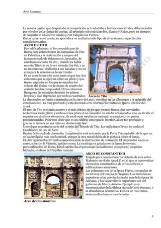 Arte Romano.




La misma pasión que despertaba la competición se trasladaba a las facciones rivales, diferenciadas
por el color de la túnica del auriga. Al principio sólo existían dos, Blanco y Rojos, pero en tiempos
de Augusto se añadieron Azules y con Calígula los Verdes.
En las carreras se comía, se apostaba y se realizaba todo tipo de diversiones y espectáculos
complementarios.
 ARCO DE TITO
 Fue edificado junto al foro republicano de
 Roma para conmemorar las campañas de Tito
 en Palestina y la destrucción y saqueo del
 famoso templo de Salomón en Jerusalén. Se
 concluyó en el año 82 d.C., cuando ya había
 muerto Tito tras su breve reinado (79-81), y es
 un monumento dedicado a sus hazañas y no un
 arco para la ceremonia de un triunfo.
 Es un arco de un solo vano junto al que hay dos
 columnas que se apoyan sobre un plinto y que
 tienen capiteles en los que se mezclan las
 volutas del jónico con las hojas de acanto del
 corintio (orden compuesto). Otras columnas
 flanquean las esquinas dejando los pilares
 limpios y sólo aligerados por nichos cuadrados. Arco de Tito
La decoración se limita a ménsulas en la clave del arco, victorias en las albanegas y la epigrafía del
entablamento. Es muy profundo y está decorado con relieves en el intradós (parte interior del
arco).
El arco de Tito es el más austero y el más clásico de los que levantó Roma. Sus novedades
(columnas sobre plinto y nichos en los pilares) no consisten en añadir ornamentos sino en dividir el
espacio con distintos elementos, de modo que resulte un conjunto armonioso, con partes
proporcionadas. Podemos decir que es un edificio con espacio interior, al ser tan profundo y
gracias al interés de sus relieves, destacando dos:
Uno el que muestra la parte del cortejo del Triunfo de Tito. Los milicianos llevan en andas el
Candelabro de oro de Siete
Brazos del templo de Jerusalén. La procesión está entrando por la Porta Triumphalis , de la que no
se ha esculpido más que la mitad, porque la otra mitad debía de ir pintada sobre el fondo.
El otro representa el triunfo conmemorando la destrucción de Jerusalén. El emperador va en su
carro, solo con la Victoria, que le corona. La cuadriga va guiada por la figura femenina,
personificación de Roma. En el estribo iba el personaje (actualmente decapitado) alegórico
barbado, símbolo del Populus romano.
                                                   ARCO DE CONSTANTINO
                                                   Erigido para conmemorar la victoria de este sobre
                                                   Majencio en el año 313 d.C. en el que se aprovechan
                                                   elementos constructivos de otros edificios o
                                                   edificaciones anteriores.
                                                   Las columnas son de la época Flavio, coronadas de
                                                   esculturas del templo de Trajano. Los medallones
                                                   superiores a las puertas laterales son de la época de
                                                   Adriano, y los bajorrelieves superiores son del
                                                   gobierno de Marco Aurelio. Ejemplo muy
                                                   representativo de la última etapa del arte romano, y
                                                   la abundancia decorativa. Consta de tres vanos,
                                                   destacando el mayor en el centro.

Arco de Constantino




                                                                                                      3
 